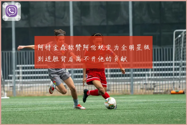 阿特金森称赞阿伦蜕变为全明星级别连胜背后离不开他的贡献