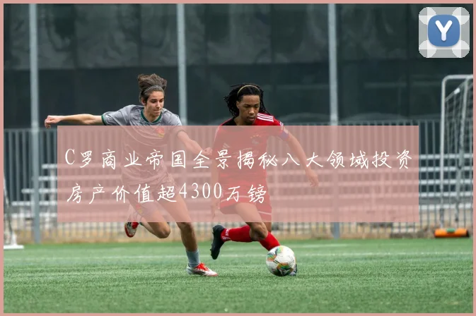 C罗商业帝国全景揭秘八大领域投资房产价值超4300万镑