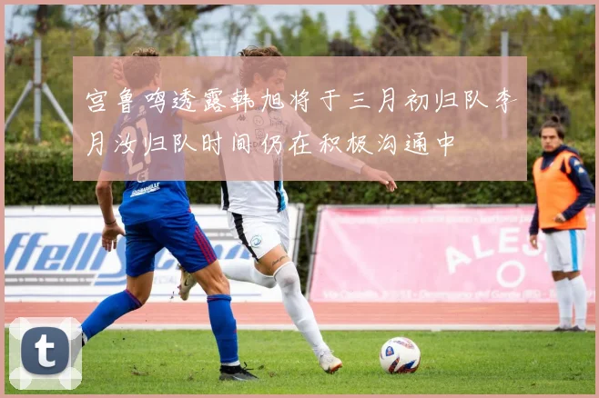 宫鲁鸣透露韩旭将于三月初归队李月汝归队时间仍在积极沟通中