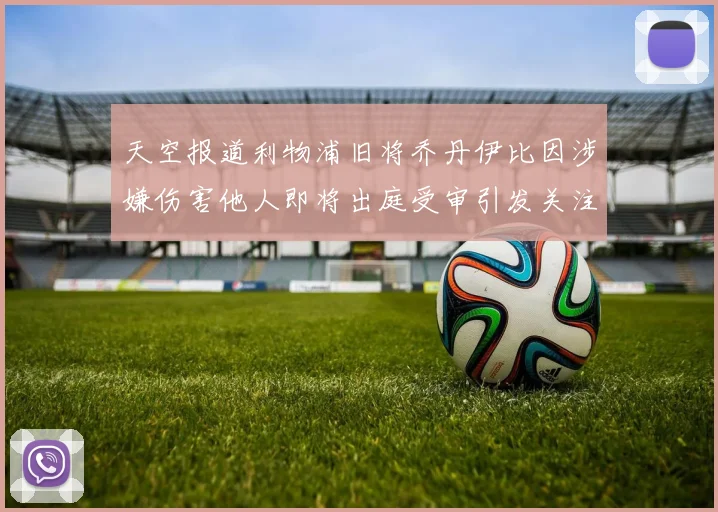 天空报道利物浦旧将乔丹伊比因涉嫌伤害他人即将出庭受审引发关注