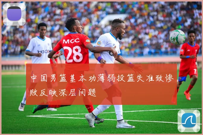中国男篮基本功薄弱投篮失准致惨败反映深层问题