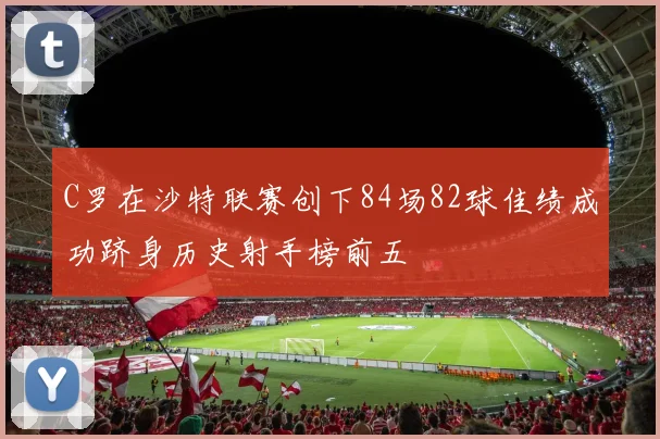 C罗在沙特联赛创下84场82球佳绩成功跻身历史射手榜前五