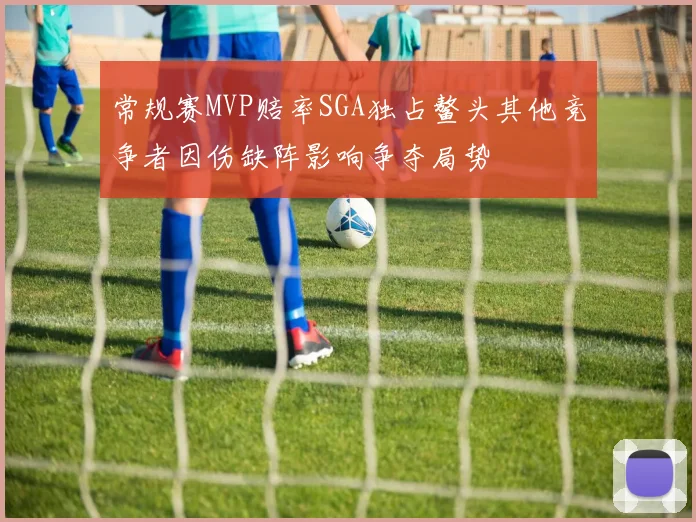 常规赛MVP赔率SGA独占鳌头其他竞争者因伤缺阵影响争夺局势