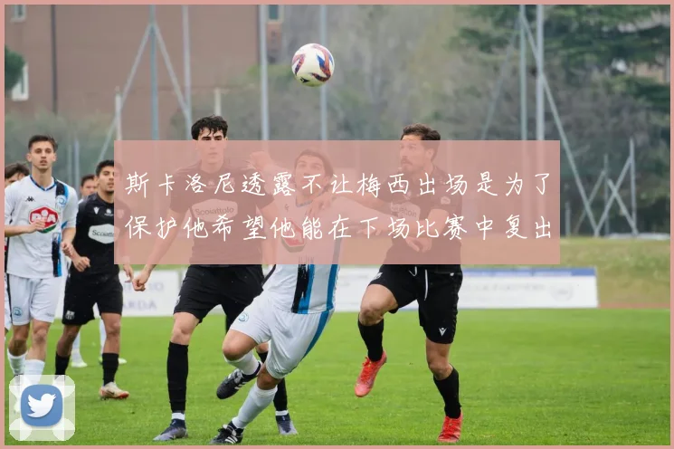 斯卡洛尼透露不让梅西出场是为了保护他希望他能在下场比赛中复出