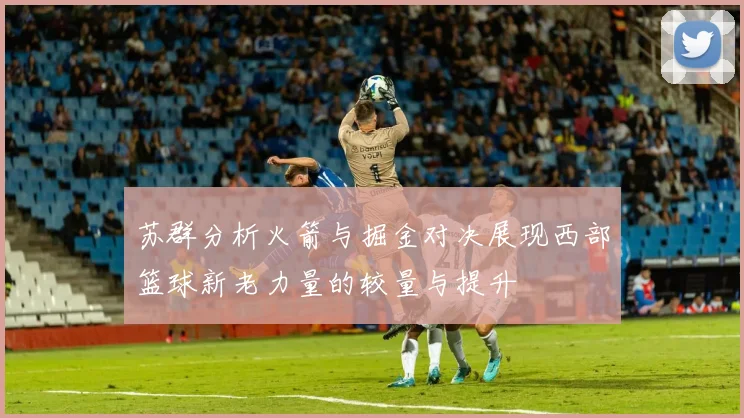 苏群分析火箭与掘金对决展现西部篮球新老力量的较量与提升