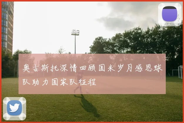 奥古斯托深情回顾国米岁月感恩球队助力国家队征程