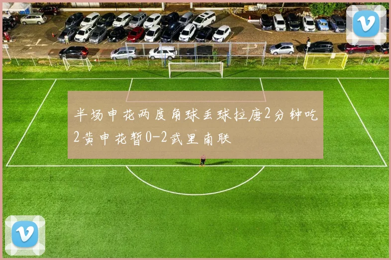半场申花两度角球丢球拉唐2分钟吃2黄申花暂0-2武里南联