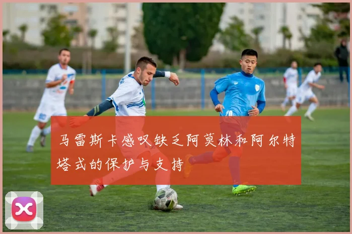 马雷斯卡感叹缺乏阿莫林和阿尔特塔式的保护与支持