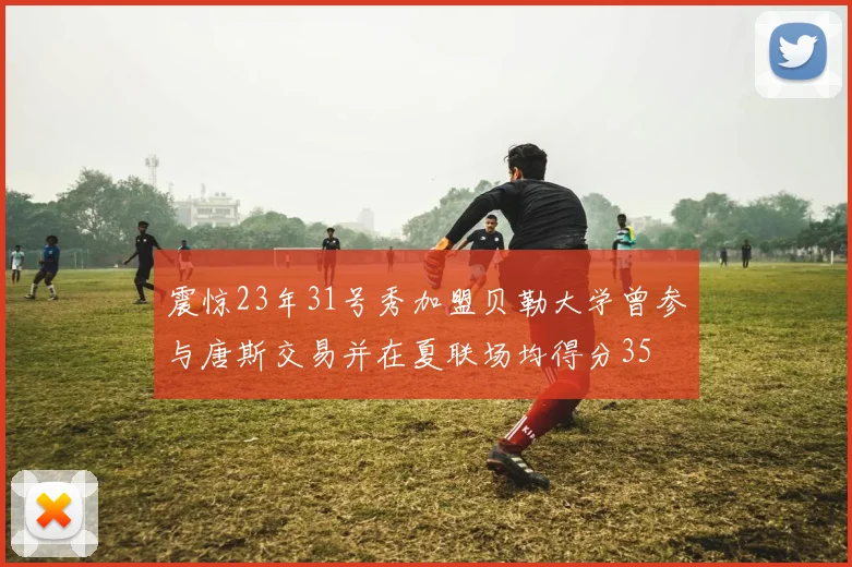 震惊23年31号秀加盟贝勒大学曾参与唐斯交易并在夏联场均得分35
