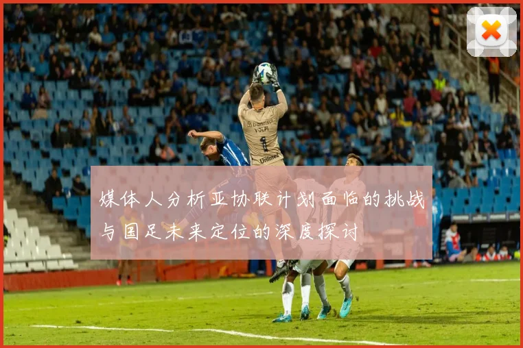 媒体人分析亚协联计划面临的挑战与国足未来定位的深度探讨