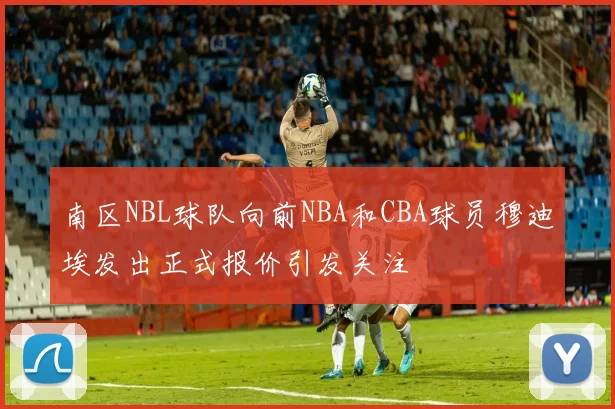 南区NBL球队向前NBA和CBA球员穆迪埃发出正式报价引发关注