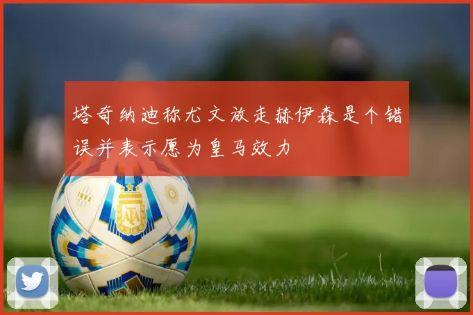 塔奇纳迪称尤文放走赫伊森是个错误并表示愿为皇马效力