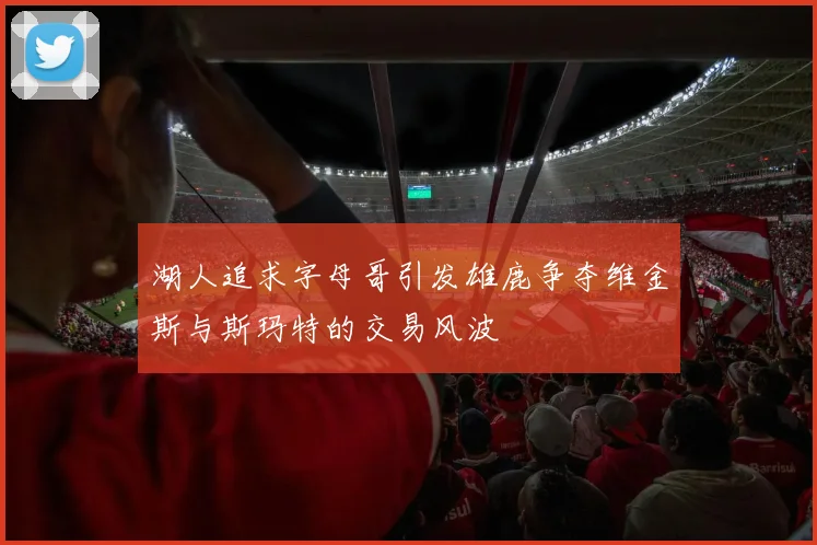 湖人追求字母哥引发雄鹿争夺维金斯与斯玛特的交易风波