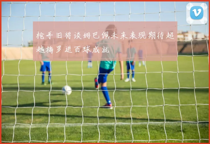 枪手旧将谈姆巴佩未来表现期待超越梅罗进百球成就