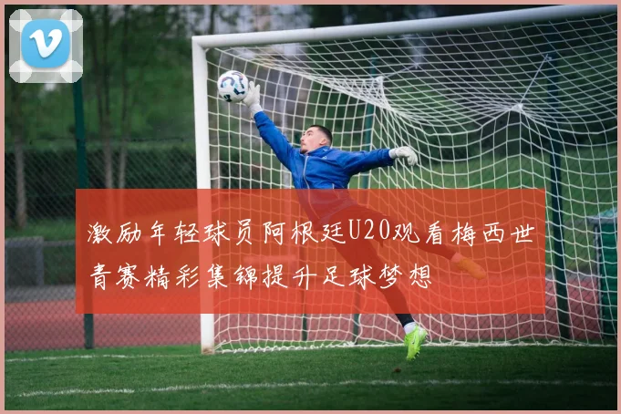 激励年轻球员阿根廷U20观看梅西世青赛精彩集锦提升足球梦想