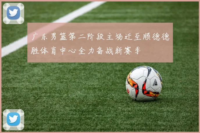 广东男篮第二阶段主场迁至顺德德胜体育中心全力备战新赛季