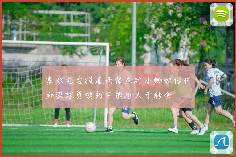 塞尔电台报道西蒙尼对小蜘蛛信任加深球员续约可能性大于转会