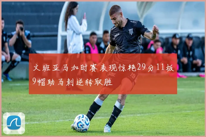 文班亚马加时赛表现惊艳29分11板9帽助马刺逆转取胜