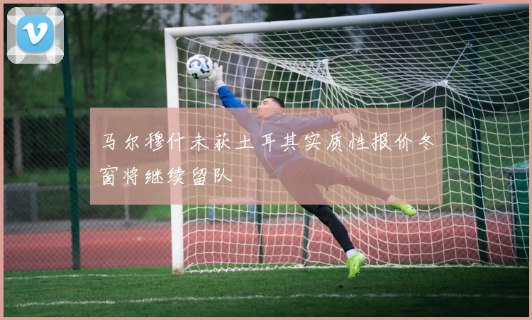 马尔穆什未获土耳其实质性报价冬窗将继续留队