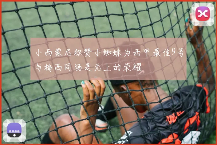 小西蒙尼称赞小蜘蛛为西甲最佳9号与梅西同场是无上的荣耀