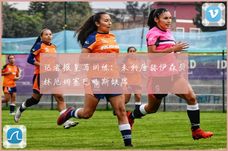 记者报皇马训练：米利唐赫伊森贝林厄姆塞巴略斯缺席