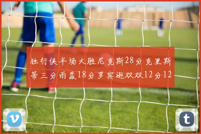 独行侠半场大胜尼克斯28分克里斯蒂三分雨轰18分罗宾逊双双12分12篮板表现出色