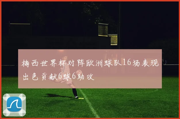 梅西世界杯对阵欧洲球队16场表现出色贡献6球6助攻