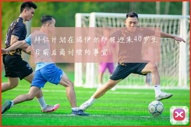 拜仁计划在诺伊尔即将迎来40岁生日前后商讨续约事宜