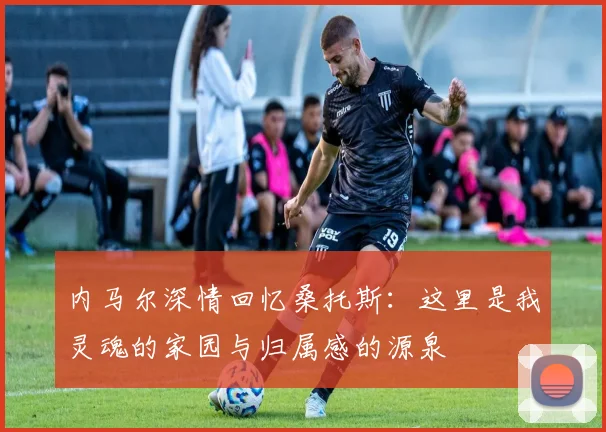 内马尔深情回忆桑托斯：这里是我灵魂的家园与归属感的源泉