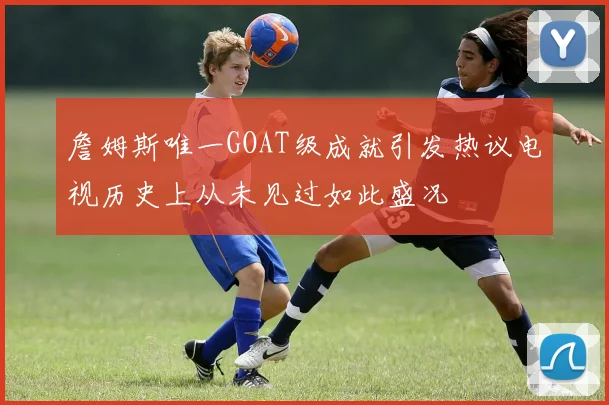 詹姆斯唯一GOAT级成就引发热议电视历史上从未见过如此盛况
