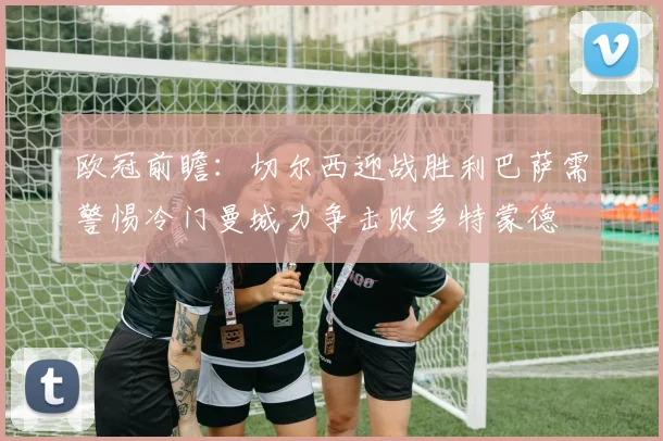 欧冠前瞻：切尔西迎战胜利巴萨需警惕冷门曼城力争击败多特蒙德