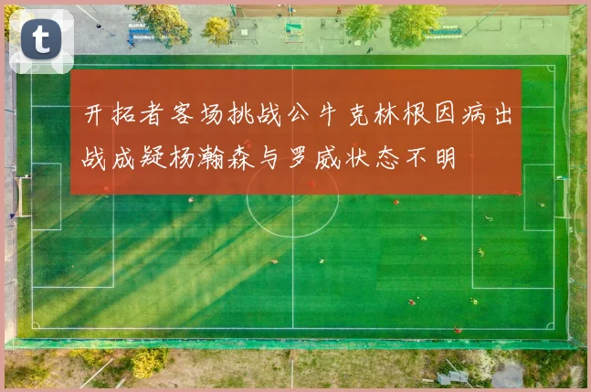 开拓者客场挑战公牛克林根因病出战成疑杨瀚森与罗威状态不明