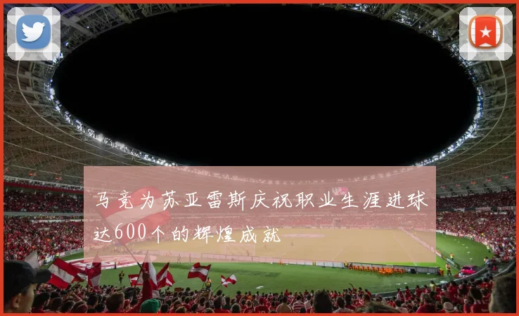 马竞为苏亚雷斯庆祝职业生涯进球达600个的辉煌成就