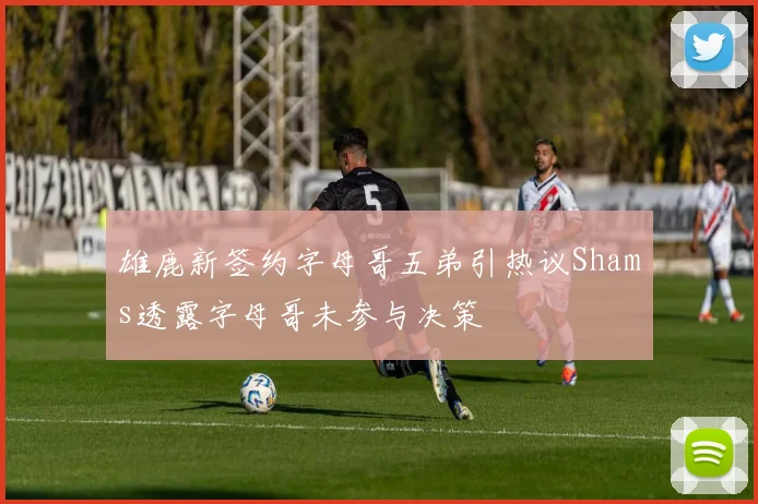 雄鹿新签约字母哥五弟引热议Shams透露字母哥未参与决策