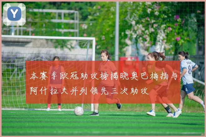 本赛季欧冠助攻榜揭晓奥巴梅扬与阿什拉夫并列领先三次助攻