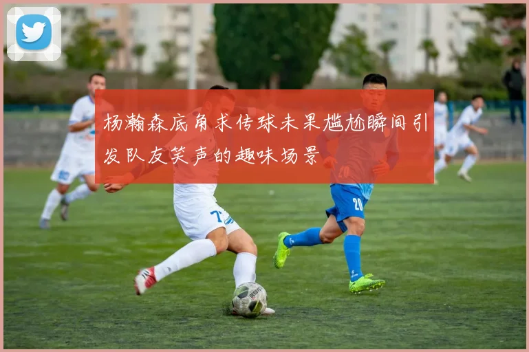 杨瀚森底角求传球未果尴尬瞬间引发队友笑声的趣味场景
