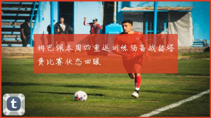 姆巴佩本周四重返训练场备战赫塔费比赛状态回暖