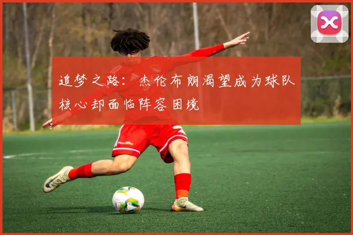 追梦之路：杰伦布朗渴望成为球队核心却面临阵容困境