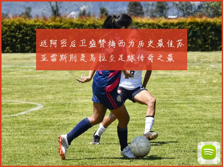 迈阿密后卫盛赞梅西为历史最佳苏亚雷斯则是乌拉圭足球传奇之最