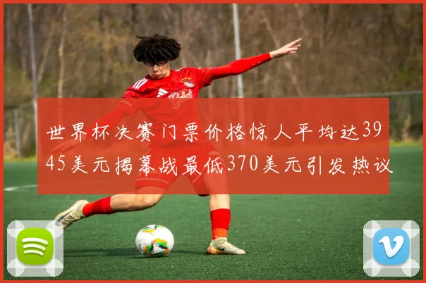 世界杯决赛门票价格惊人平均达3945美元揭幕战最低370美元引发热议