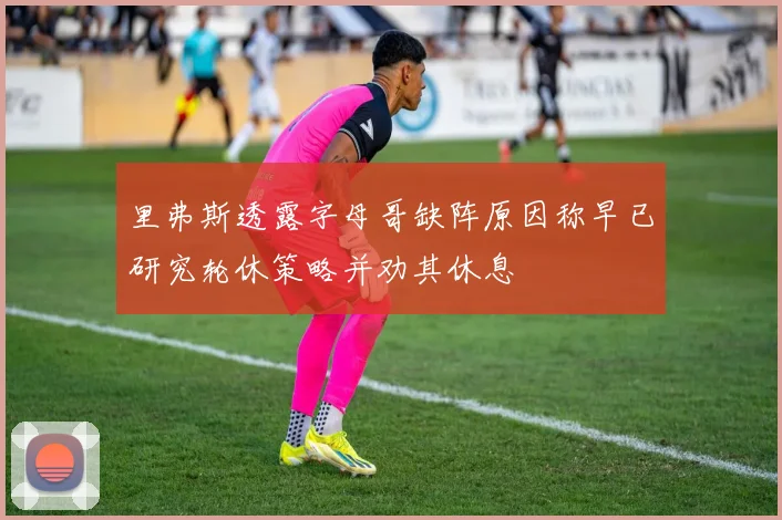 里弗斯透露字母哥缺阵原因称早已研究轮休策略并劝其休息