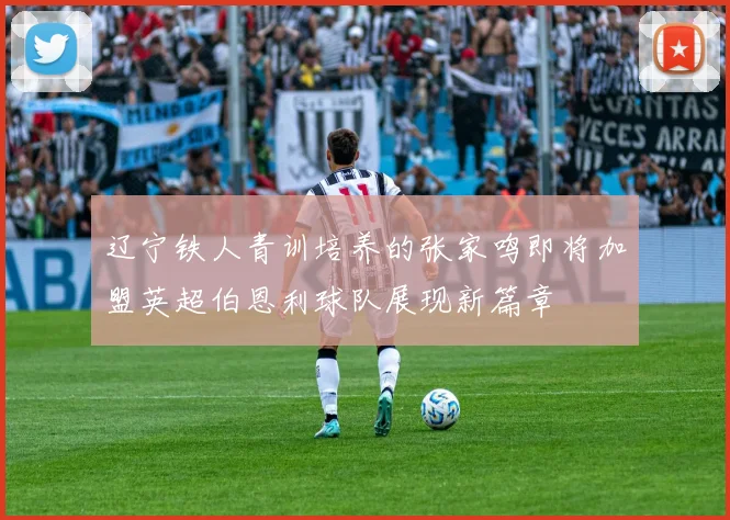 辽宁铁人青训培养的张家鸣即将加盟英超伯恩利球队展现新篇章